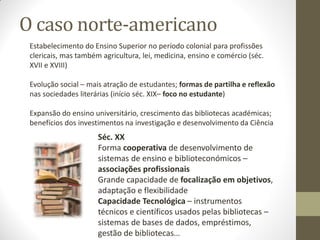 O caso norte-americano
Estabelecimento do Ensino Superior no período colonial para profissões
clericais, mas também agricultura, lei, medicina, ensino e comércio (séc.
XVII e XVIII)
Evolução social – mais atração de estudantes; formas de partilha e reflexão
nas sociedades literárias (início séc. XIX– foco no estudante)
Expansão do ensino universitário, crescimento das bibliotecas académicas;
benefícios dos investimentos na investigação e desenvolvimento da Ciência
Séc. XX
Forma cooperativa de desenvolvimento de
sistemas de ensino e biblioteconómicos –
associações profissionais
Grande capacidade de focalização em objetivos,
adaptação e flexibilidade
Capacidade Tecnológica – instrumentos
técnicos e científicos usados pelas bibliotecas –
sistemas de bases de dados, empréstimos,
gestão de bibliotecas…
 
