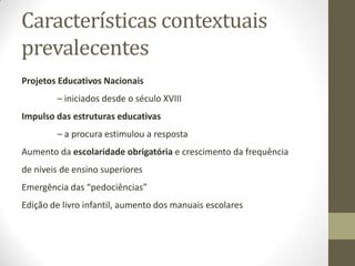 Características contextuais
prevalecentes
Projetos Educativos Nacionais
– iniciados desde o século XVIII
Impulso das estruturas educativas
– a procura estimulou a resposta
Aumento da escolaridade obrigatória e crescimento da frequência
de níveis de ensino superiores
Emergência das “pedociências”
Edição de livro infantil, aumento dos manuais escolares
 