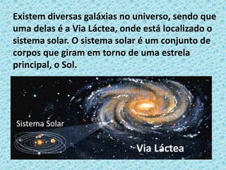 Existem diversas galáxias no universo, sendo que
uma delas é a Via Láctea, onde está localizado o
sistema solar. O sistema solar é um conjunto de
corpos que giram em torno de uma estrela
principal, o Sol.
Via Láctea
Sistema Solar
 