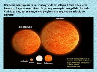 O Sistema Solar, apesar de ser muito grande em relação à Terra e aos seres
humanos, é apenas uma minúscula parte que compõe uma galáxia chamada
Via Láctea que, por sua vez, é uma porção muito pequena em relação ao
universo.
 