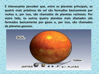 É interessante perceber que, entre os planetas principais, os
quatro mais próximos do sol são formados basicamente por
rochas e, por isso, são chamados de planetas rochosos. Por
outro lado, os outros quatro planetas mais afastados são
formados basicamente por gases e, por isso, são chamados
de planetas gasosos.
 
