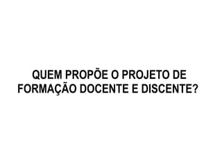 QUEM PROPÕE O PROJETO DE
FORMAÇÃO DOCENTE E DISCENTE?
 