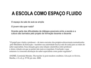 A ESCOLA COMO ESPAÇO FLUIDO
“O papel que é dado o professor – de mero executor dos projetos educacionais normatizados
pelo Ministério da Educação – transfere sua autoridade local (a sala de aula) para as mãos do
saber especialista. Essa situação gera uma relação catastrófica entre professor
e aluno, relação em que as partes não mais se respeitam. Conclusão: o que
notamos é a crescente afirmação do saber especialista como poder regulador”.
ANDRÉ, Carminda Mendes. The teacher in post-modern condition. Educação em Revista,
Marília, v.9, n.2, p. 37-50, jul.-dez. 2008.
O espaço da sala de aula se amplia
O jovem não quer nada?
Grande parte das dificuldades de diálogos possíveis entre a escola e a
cultura são barrados pelo projeto de formação docente e discente
 