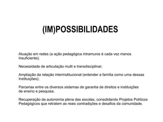 (IM)POSSIBILIDADES
Atuação em redes (a ação pedagógica intramuros é cada vez menos
Insuficiente);
Necessidade de articulação multi e transdisciplinar;
Ampliação da relação interinstitucional (entender a família como uma dessas
Instituições);
Parcerias entre os diversos sistemas de garantia de direitos e instituições
de ensino e pesquisa;
Recuperação da autonomia plena das escolas, consolidando Projetos Políticos
Pedagógicos que retratem as reais contradições e desafios da comunidade.
 