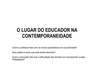 O LUGAR DO EDUCADOR NA
CONTEMPORANEIDADE
Como o professor lida com as novas expectativas em sua atividade?
Que público é esse que está sendo atendido?
Como o educador lida com a dificuldade das famílias em acompanhar a ação
Pedagógica?
 