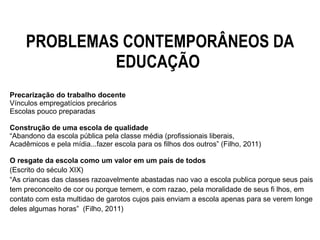 PROBLEMAS CONTEMPORÂNEOS DA
EDUCAÇÃO
Precarização do trabalho docente
Vínculos empregatícios precários
Escolas pouco preparadas
Construção de uma escola de qualidade
“Abandono da escola pública pela classe média (profissionais liberais,
Acadêmicos e pela mídia...fazer escola para os filhos dos outros” (Filho, 2011)
O resgate da escola como um valor em um país de todos
(Escrito do século XIX)
“As criancas das classes razoavelmente abastadas nao vao a escola publica porque seus pais
tem preconceito de cor ou porque temem, e com razao, pela moralidade de seus fi lhos, em
contato com esta multidao de garotos cujos pais enviam a escola apenas para se verem longe
deles algumas horas” (Filho, 2011)
 