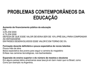 PROBLEMAS CONTEMPORÂNEOS DA
EDUCAÇÃO
Aumento do financiamento público da educação
PIB:
3,9% EM 2000
4,7% EM 2008
DEFESA DE QUE ESSE VALOR DEVERIA SER DE 10% (PRÉ-SAL) PARA COMPENSAR
AS DEFASAGENS
EM PAÍSES DESENVOLVIDOS ESSE VALOR É EM TORNO DE 5%
Formação docente deficitária e pouca expectativa de novos talentos
Pouca mão de obra
Baixa expectativa dos jovens para seguir a carreira do magistério
Enfase nas carreiras tecnológicas, nos bacharelados
Expansão do ensino superior e do número de mestres e doutores
Em alguns países latino americanos essa taxa já em bem maior que no Brasil, como
Como por exemplo na Argentina.
 