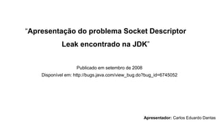 “Apresentação do problema Socket Descriptor
Leak encontrado na JDK”
Publicado em setembro de 2008
Disponível em: http://bugs.java.com/view_bug.do?bug_id=6745052
Apresentador: Carlos Eduardo Dantas
 