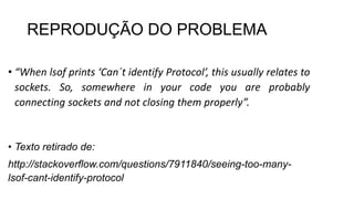 REPRODUÇÃO DO PROBLEMA
• “When lsof prints ‘Can´t identify Protocol’, this usually relates to
sockets. So, somewhere in your code you are probably
connecting sockets and not closing them properly”.
• Texto retirado de:
http://stackoverflow.com/questions/7911840/seeing-too-many-
lsof-cant-identify-protocol
 