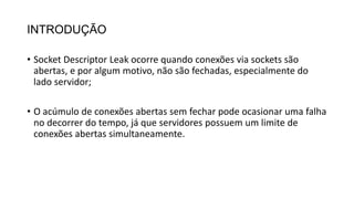 INTRODUÇÃO
• Socket Descriptor Leak ocorre quando conexões via sockets são
abertas, e por algum motivo, não são fechadas, especialmente do
lado servidor;
• O acúmulo de conexões abertas sem fechar pode ocasionar uma falha
no decorrer do tempo, já que servidores possuem um limite de
conexões abertas simultaneamente.
 