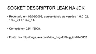 SOCKET DESCRIPTOR LEAK NA JDK
• Reportado em 05/09/2008, apresentando as versões 1.6.0_02,
1.6.0_04 e 1.5.0_14.
• Corrigido em 22/11/2008.
• Fonte: link http://bugs.java.com/view_bug.do?bug_id=6745052
 