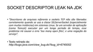 SOCKET DESCRIPTOR LEAK NA JDK
• “Descritores de arquivos referente a sockets TCP não são liberados
corretamente quando se usa a classe SSLServerSocket (especialmente
com muitas instâncias) em sistemas Linux. Se um servidor de aplicação
(como Tomcat) executar por um longo período de tempo, esse
problema irá causar o erro ‘too many open files’, e uma negação do
serviço”.
• Texto retirado de:
http://bugs.java.com/view_bug.do?bug_id=6745052
 