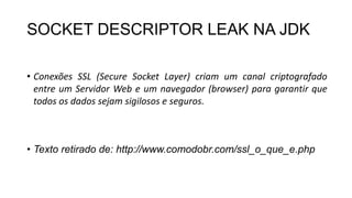 SOCKET DESCRIPTOR LEAK NA JDK
• Conexões SSL (Secure Socket Layer) criam um canal criptografado
entre um Servidor Web e um navegador (browser) para garantir que
todos os dados sejam sigilosos e seguros.
• Texto retirado de: http://www.comodobr.com/ssl_o_que_e.php
 