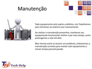 Manutenção
Todo equipamento está sujeito a defeitos, nós Trabalhamos
para minimizar ao máximo esse inconveniente.
Ao realizar a manutenção preventiva, mantemos seu
equipamento funcionando melhor e por mais tempo, assim
prolongamos a vida útil dele.
Mas mesmo assim se ocorrer um problema, realizaremos a
manutenção corretiva para manter este equipamento o
menor tempo possível parado
 