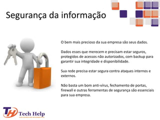 Segurança da informação
O bem mais precioso da sua empresa são seus dados.
Dados esses que merecem e precisam estar seguros,
protegidos de acessos não autorizados, com backup para
garantir sua integridade e disponibilidade.
Sua rede precisa estar segura contra ataques internos e
externos.
Não basta um bom anti-vírus, fechamento de portas,
firewall e outras ferramentas de segurança são essenciais
para sua empresa.
 