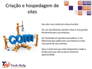 Criação e hospedagem de
sites
Seu site é seu cartão de visitas mundial.
Ter um site dinâmico, bonito e leve é uma grande
ferramenta para sua empresa.
Ser localizado em grandes buscadores, é um
diferencial que pode levar sua empresa a estar
mais perto de seus clientes.
Seus e-mails tem que estar disponíveis a todo o
tempo para que não se perca nenhuma
oportunidade.
 