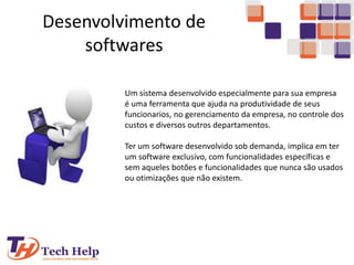 Desenvolvimento de
softwares
Um sistema desenvolvido especialmente para sua empresa
é uma ferramenta que ajuda na produtividade de seus
funcionarios, no gerenciamento da empresa, no controle dos
custos e diversos outros departamentos.
Ter um software desenvolvido sob demanda, implica em ter
um software exclusivo, com funcionalidades específicas e
sem aqueles botões e funcionalidades que nunca são usados
ou otimizações que não existem.
 