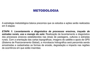 METODOLOGIA
A estratégia metodológica básica preconiza que os estudos e ações serão realizados
em 5 etapas:
ETAPA 1: Levantamento e diagnóstico de processos erosivos, traçado de
estradas rurais, uso e manejo do solo: Realização de levantamento e diagnóstico
dos processos erosivos estabelecidos nas áreas de pastagens, culturas e estradas
rurais. Com a orientação das cartas topográficas, imagens de satélite e apoio de GPS
(Sistema de Posicionamento Global), a microbacia hidrográfica será percorrida sendo
amostradas e cadastradas as formas de erosão, degradação e impacto nas regiões
de ocorrência em que estão inseridas;
 