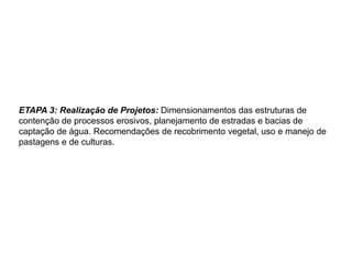 ETAPA 3: Realização de Projetos: Dimensionamentos das estruturas de
contenção de processos erosivos, planejamento de estradas e bacias de
captação de água. Recomendações de recobrimento vegetal, uso e manejo de
pastagens e de culturas.
 