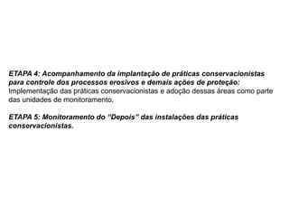 ETAPA 4: Acompanhamento da implantação de práticas conservacionistas
para controle dos processos erosivos e demais ações de proteção:
Implementação das práticas conservacionistas e adoção dessas áreas como parte
das unidades de monitoramento.
ETAPA 5: Monitoramento do “Depois” das instalações das práticas
conservacionistas.
 