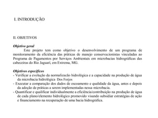 I. INTRODUÇÃO
II. OBJETIVOS
Objetivo geral
Este projeto tem como objetivo o desenvolvimento de um programa de
monitoramento da eficiência das práticas de manejo conservacionistas vinculadas ao
Programa de Pagamentos por Serviços Ambientais em microbacias hidrográficas das
cabeceiras do Rio Jaguarí, em Extrema, MG.
Objetivos específicos
- Verificar a evolução da normalização hidrológica e a capacidade na produção de água
da microbacia hidrológica do Juncal.
- Executar a comparação dos dados de escoamento e qualidade da água, antes e depois
da adoção de práticas a serem implementadas nessa microbacia.
- Quantificar e qualificar individualmente a eficiência/contribuição na produção de água
de cada plano/elemento hidrológico promovido visando subsidiar estratégias de ação
e financiamento na recuperação de uma bacia hidrográfica.
Dos Forjos
 