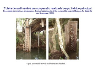 Coleta de sedimentos em suspensão realizada corpo hídrico principal
Executada por meio do amostrador de nível ascendente ANA, construído nos moldes que foi descrito
por Umezawa (1979).
Figura. Amostrador de nível ascendente ANA instalado.
 
