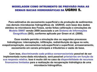 MODELAGEM COMO INTRUMENTO DE PREVISÃO PARA AS
DEMAIS BACIAS HIDROGRÁFICAS DA UGRHI 5.
Para estimativa do escoamento superficial e da produção de sedimentos
nas demais microbacias hidrográficas da UGRHI5, com base dos dados
obtidos na microbacia dos Forjos, serão feitas calibração e simulações do
Modelo SWAT versão 2009 associado a um Sistema de Informações
Geográficas (SIG), conforme aplicado por Green et al. (2008).
Esse modelo permite a simulação dos os seguintes processos
hidrológicos: interceptação, infiltração, redistribuição da água no solo,
evapotranspiração, escoamentos sub-superficial e superficial, armazenamento,
escoamento em canais principais e tributários e vazão de base.
Com isso, discriminando cada prática conservacionista possível de ser
implementada numa dada microbacia, será possível priorizá-las em função da
sua resposta relativa. Isso é muito útil no caso da disponibilidade de recursos
financeiros limitados para a realização da recuperação hidrológica de uma
microbacia hidrográfica.
 