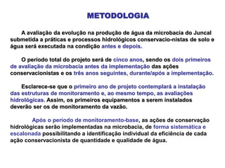METODOLOGIA
A avaliação da evolução na produção de água da microbacia do Juncal
submetida a práticas e processos hidrológicos conservacio-nistas de solo e
água será executada na condição antes e depois.
O período total do projeto será de cinco anos, sendo os dois primeiros
de avaliação da microbacia antes da implementação das ações
conservacionistas e os três anos seguintes, durante/após a implementação.
Esclarece-se que o primeiro ano de projeto contemplará a instalação
das estruturas de monitoramento e, ao mesmo tempo, as avaliações
hidrológicas. Assim, os primeiros equipamentos a serem instalados
deverão ser os de monitoramento da vazão.
Após o período de monitoramento-base, as ações de conservação
hidrológicas serão implementadas na microbacia, de forma sistemática e
escalonada possibilitando a identificação individual da eficiência de cada
ação conservacionista de quantidade e qualidade de água.
 