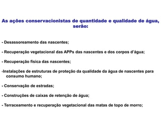 As ações conservacionistas de quantidade e qualidade de água,
serão:
- Desassoreamento das nascentes;
- Recuperação vegetacional das APPs das nascentes e dos corpos d’água;
- Recuperação física das nascentes;
-Instalações de estruturas de proteção da qualidade da água de nascentes para
consumo humano;
- Conservação de estradas;
- Construções de caixas de retenção de água;
- Terraceamento e recuperação vegetacional das matas de topo de morro;
 