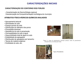 ATRIBUTOS FÍSICO-HÍDRICOS-QUÍMICOS AVALIADOS
• Agrupamento textural
• Densidades do solo
• Espaço poroso do solo
• Distribuição do diâmetro dos poros
• Porosidade drenável
• Resistência do solo à penetração
• Permeabilidade do solo á água
• Disponibilidade total de água no solo
• Estabilidade de agregados
• Distribuição de agregados por tamanho
• Teores de matéria orgânica
• Fertilidade do solo, etc.
A B
Figura 31. Ensaio de granulometria utilizando peneiras; ensaio de granulometria
utilizando tubo com retirada pelo fundo.
Figura. Permeâmetro
CARACTERIZAÇÕES INICIAIS
CARACTERIZAÇÃO DO CONTORNO DOS FORJOS
- Caracterização da Geomorfologia regional
Caracterização da Compartimentação morfológica do município
 