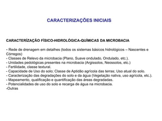 CARACTERÍZAÇÃO FÍSICO-HIDROLÓGICA-QUÍMICAS DA MICROBACIA
- Rede de drenagem em detalhes (todos os sistemas básicos hidrológicos – Nascentes e
Córregos)
- Classes de Relevo da microbacia (Plano, Suave ondulado, Ondulado, etc.).
- Unidades pedológicas presentes na microbacia (Argissolos, Neossolos, etc.)
- Fertilidade, classe textural.
- Capacidade de Uso do solo; Classe de Aptidão agrícola das terras; Uso atual do solo.
- Caracterização das degradações do solo e da água (Vegetação nativa, uso agrícola, etc.).
- Mapeamento, qualificação e quantificação das áreas degradadas.
- Potencialidades de uso do solo e recarga de água na microbacia.
-Outras
CARACTERIZAÇÕES INICIAIS
 