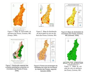 Figura 4. Mapa de declividade da
sub-bacia das Posses, Extrema, MG
(França, 2008).
Figura 5. .Mapa de distribuição
da declividade do solo da sub-
bacia das Posses, Extrema, MG.
Figura 6. Mapa de declividade da
microbacia das Posses, Extrema,
MG (Azevedo, 2008).
Figura 7. Distribuição espacial das
unidades pedológicas presentes na
microbacia das Posses (França,
2008).
35
11
6
5
3
14
13
Figura 8. Pontos de amostragem da
fertilidade dos solos da microbacia
do ribeirão das Posses, segundo
Azevedo (2008).
Figura 11. Mapa de uso
atual do solo na sub-bacia
das Posses, Extrema, MG.
 
