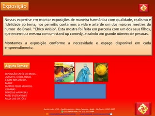 Exposição
EXPOSIÇÃO CAFÉS DO BRASIL.
UM MITO. CHICO ANISIO.
A ARTE DOS VINHOS.
BARBIE
SAPATOS PELOS MUNDOS .
IKEBANAS
BONECAS JAPONESAS
ARTES SUSTENTÁVEIS
RALLY DOS SERTÕES
Nossas expertise em montar exposições de maneira harmônica com qualidade, realismo e
fidelidade ao tema, nos permitiu contarmos a vida e arte de um dos maiores mestres do
humor do Brasil. “Chico Anísio”. Esta mostra foi feita em parceria com um dos seus filhos,
que encerrou a mesma com um stand up comedy, atraindo um grande número de pessoas.
Montamos a exposição conforme a necessidade e espaço disponível em cada
empreendimento.
Alguns Temas:
 
