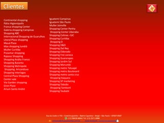 Clientes
Continental shopping
Pátio Higienópolis
Franca shopping Center
Galeria shopping Campinas
Shopping ABC
Internacional Shopping de Guarulhos
Litoral Plaza shopping
Mauá Plaza
Max shopping Jundiá
Muller Curitiba
Praiamar shopping
Raposo Shopping
Shopping Anália Franco
Shopping Butanta
Shopping Metropole
Shopping Aricanduva
Shopping Interlagos
Central Plaza Shopping
Center vale
Via Garden shopping
Gran Plaza
Arium Santo André
Iguatemi Campinas
Iguatemi São Paulo
Muller Joinville
Shopping Center Penha
Shopping Center Uberaba
Shopping Colinas –SJC
Shopping Curitiba
Shopping D
Shopping D&D
Shopping Del Rey
Shopping Eldorado
Shopping Frei caneca
Shopping Guararapes
Shopping Jardim Sul
Shopping Morumbi
Shopping metro Tatuapé
Shopping metro Boulevard
Shopping metro santa cruz
Shopping Itaquera
Shopping SP marketing
Shopping Taboão
Shopping Tamboré
Shopping Taubaté
 