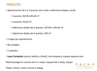 CONCEITO CRIATIVO - LOGO
PRODUTO
 Apartamentos de 3 e 4 quartos com suíte e coberturas dúplex, sendo:
 3 quartos: 80,78 a 85,44 m²
 4 quartos: 93,24 m²
 coberturas dúplex de 3 quartos: 167,84 a 183,45 m²
 coberturas dúplex de 4 quartos: 185 m²
 2 vagas por apartamento
 60 unidades
 2 subsolos
 Lazer Completo: piscina adulto e infantil, churrasqueira, espaço repouso com
Hidromassagem e saunas seca e a vapor, espaço kids e baby, espaço
Pilates, fitness, home cinema e Adega.
 
