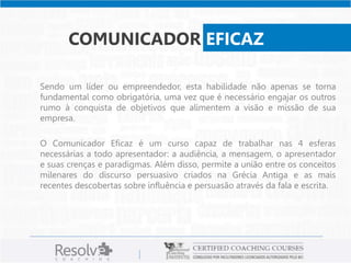 COMUNICADOR EFICAZ
Sendo um líder ou empreendedor, esta habilidade não apenas se torna
fundamental como obrigatória, uma vez que é necessário engajar os outros
rumo à conquista de objetivos que alimentem a visão e missão de sua
empresa.
O Comunicador Eficaz é um curso capaz de trabalhar nas 4 esferas
necessárias a todo apresentador: a audiência, a mensagem, o apresentador
e suas crenças e paradigmas. Além disso, permite a união entre os conceitos
milenares do discurso persuasivo criados na Grécia Antiga e as mais
recentes descobertas sobre influência e persuasão através da fala e escrita.
 