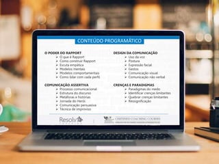 CONTEÚDO PROGRAMÁTICO
O PODER DO RAPPORT
 O que é Rapport
 Como construir Rapport
 Escuta empática
 Modelos mentais
 Modelos comportamentais
 Como lidar com cada perfil
COMUNICAÇÃO ASSERTIVA
 Processo comunicacional
 Estrutura do discurso
 Metáforas e histórias
 Jornada do Herói
 Comunicação persuasiva
 Técnica de improviso
DESIGN DA COMUNICAÇÃO
 Uso da voz
 Postura
 Expressão facial
 Gestos
 Comunicação visual
 Comunicação não verbal
CRENÇAS E PARADIGMAS
 Paradigmas do medo
 Identificar crenças limitantes
 Quebrar crenças limitantes
 Ressignificação
 