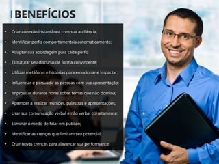 BENEFÍCIOS
• Criar conexão instantânea com sua audiência;
• Identificar perfis comportamentais automaticamente;
• Adaptar sua abordagem para cada perfil;
• Estruturar seu discurso de forma convincente;
• Utilizar metáforas e histórias para emocionar e impactar;
• Influenciar e persuadir as pessoas com sua apresentação;
• Improvisar durante horas sobre temas que não domina;
• Aprender a realizar reuniões, palestras e apresentações;
• Usar sua comunicação verbal e não verbal corretamente;
• Eliminar o medo de falar em público;
• Identificar as crenças que limitam seu potencial;
• Criar novas crenças para alavancar sua performance;
 