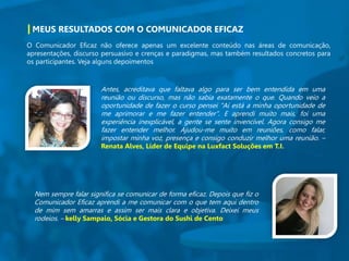 MEUS RESULTADOS COM O COMUNICADOR EFICAZ
O Comunicador Eficaz não oferece apenas um excelente conteúdo nas áreas de comunicação,
apresentações, discurso persuasivo e crenças e paradigmas, mas também resultados concretos para
os participantes. Veja alguns depoimentos
Antes, acreditava que faltava algo para ser bem entendida em uma
reunião ou discurso, mas não sabia exatamente o que. Quando veio a
oportunidade de fazer o curso pensei "Aí está a minha oportunidade de
me aprimorar e me fazer entender". E aprendi muito mais, foi uma
experiência inexplicável, a gente se sente invencível. Agora consigo me
fazer entender melhor. Ajudou-me muito em reuniões, como falar,
impostar minha voz, presença e consigo conduzir melhor uma reunião. –
Renata Alves, Líder de Equipe na Luxfact Soluções em T.I.
Nem sempre falar significa se comunicar de forma eficaz. Depois que fiz o
Comunicador Eficaz aprendi a me comunicar com o que tem aqui dentro
de mim sem amarras e assim ser mais clara e objetiva. Deixei meus
rodeios. – kelly Sampaio, Sócia e Gestora do Sushi de Cento
 