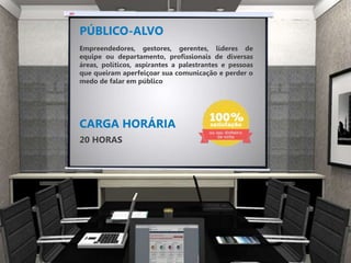 PÚBLICO-ALVO
CARGA HORÁRIA
20 HORAS
Empreendedores, gestores, gerentes, líderes de
equipe ou departamento, profissionais de diversas
áreas, políticos, aspirantes a palestrantes e pessoas
que queiram aperfeiçoar sua comunicação e perder o
medo de falar em público
 