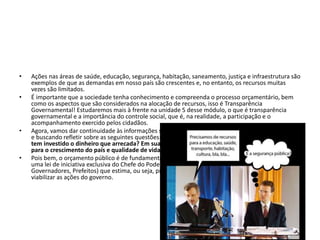 • Ações nas áreas de saúde, educação, segurança, habitação, saneamento, justiça e infraestrutura são
exemplos de que as demandas em nosso país são crescentes e, no entanto, os recursos muitas
vezes são limitados.
• É importante que a sociedade tenha conhecimento e compreenda o processo orçamentário, bem
como os aspectos que são considerados na alocação de recursos, isso é Transparência
Governamental! Estudaremos mais à frente na unidade 5 desse módulo, o que é transparência
governamental e a importância do controle social, que é, na realidade, a participação e o
acompanhamento exercido pelos cidadãos.
• Agora, vamos dar continuidade às informações sobre orçamento público analisando a charge abaixo
e buscando refletir sobre as seguintes questões: Você se preocupa em saber quais áreas o Estado
tem investido o dinheiro que arrecada? Em sua opinião, qual a importância do orçamento público
para o crescimento do país e qualidade de vida da população?
• Pois bem, o orçamento público é de fundamental importância para o desenvolvimento do país. É
uma lei de iniciativa exclusiva do Chefe do Poder Executivo (Presidente da República,
Governadores, Prefeitos) que estima, ou seja, prevê as receitas e fixa as despesas necessárias para
viabilizar as ações do governo.
 