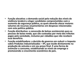 • Função alocativa: a demanda social pela redução dos níveis de
violência tenderá a eleger candidatos comprometidos com o
aumento da segurança pública, os quais deverão alocar maiores
volumes de recursos orçamentários em despesas relacionadas
com esta política pública.
• Função distributiva: a concessão de bolsas assistenciais para as
pessoas de baixa renda, que são custeadas por meio dos tributos
pagos pela sociedade, inclusive por cidadãos que não recebem
esse benefício.
• Função estabilizadora: a decisão do governo em reduzir o Imposto
sobre Produtos Industrializados – IPI, que incide diretamente na
produção de veículos e em seu preço final. É uma forma de
estimular o consumo, estabilizando os níveis de emprego e
promovendo o crescimento econômico do país.
 