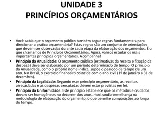 UNIDADE 3
PRINCÍPIOS ORÇAMENTÁRIOS
• Você sabia que o orçamento público também segue regras fundamentais para
direcionar a prática orçamentária? Estas regras são um conjunto de orientações
que devem ser observadas durante cada etapa da elaboração dos orçamentos. É o
que chamamos de Princípios Orçamentários. Agora, vamos estudar os mais
importantes princípios orçamentários. Acompanhe!
• Princípio da Anualidade: O orçamento público (estimativas da receita e fixação da
despesa) deve ser elaborado por um período determinado de tempo. O princípio
da Anualidade, como o próprio nome indica, supõe o período de tempo de um
ano. No Brasil, o exercício financeiro coincide com o ano civil (1º de janeiro a 31 de
dezembro).
• Princípio da Legalidade: Segundo esse princípio orçamentário, as receitas
arrecadadas e as despesas executadas devem estar previstas em lei.
• Princípio da Uniformidade: Este princípio estabelece que os métodos e os dados
devam ser homogêneos no decorrer dos anos, mostrando semelhança na
metodologia de elaboração do orçamento, o que permite comparações ao longo
do tempo.
 
