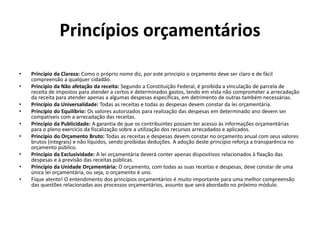 Princípios orçamentários
• Princípio da Clareza: Como o próprio nome diz, por este principio o orçamento deve ser claro e de fácil
compreensão a qualquer cidadão.
• Princípio da Não afetação da receita: Segundo a Constituição Federal, é proibida a vinculação de parcela de
receita de impostos para atender a certos e determinados gastos, tendo em vista não comprometer a arrecadação
da receita para atender apenas a algumas despesas específicas, em detrimento de outras também necessárias.
• Princípio da Universalidade: Todas as receitas e todas as despesas devem constar da lei orçamentária.
• Princípio do Equilíbrio: Os valores autorizados para realização das despesas em determinado ano devem ser
compatíveis com a arrecadação das receitas.
• Princípio da Publicidade: A garantia de que os contribuintes possam ter acesso às informações orçamentárias
para o pleno exercício da fiscalização sobre a utilização dos recursos arrecadados e aplicados.
• Princípio do Orçamento Bruto: Todas as receitas e despesas devem constar no orçamento anual com seus valores
brutos (integrais) e não líquidos, sendo proibidas deduções. A adoção deste princípio reforça a transparência no
orçamento público.
• Princípio da Exclusividade: A lei orçamentária deverá conter apenas dispositivos relacionados à fixação das
despesas e à previsão das receitas públicas.
• Princípio da Unidade Orçamentária: O orçamento, com todas as suas receitas e despesas, deve constar de uma
única lei orçamentária, ou seja, o orçamento é uno.
• Fique atento! O entendimento dos princípios orçamentários é muito importante para uma melhor compreensão
das questões relacionadas aos processos orçamentários, assunto que será abordado no próximo módulo.
 