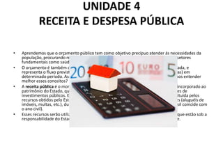 UNIDADE 4
RECEITA E DESPESA PÚBLICA
• Aprendemos que o orçamento público tem como objetivo precípuo atender às necessidades da
população, procurando reduzir as desigualdades sociais e priorizando recursos em setores
fundamentais como saúde, educação e infraestrutura.
• O orçamento é também o planejamento de qualquer entidade, seja pública ou privada, e
representa o fluxo previsto de ingressos (receitas) e aplicações de recursos (despesas) em
determinado período. Assim, o orçamento é composto de receitas e despesas. Vamos entender
melhor esses conceitos?
• A receita pública é o montante total em dinheiro recolhido pelo Tesouro Nacional, incorporado ao
patrimônio do Estado, que serve para custear as despesas públicas e as necessidades de
investimentos públicos. Em outras palavras, podemos afirmar que a receita é constituída pelos
recursos obtidos pelo Estado, através da arrecadação dos tributos e de outras fontes (aluguéis de
imóveis, multas, etc.), durante um determinado período financeiro (no caso do Brasil coincide com
o ano civil).
• Esses recursos serão utilizados no planejamento e execução das despesas públicas que estão sob a
responsabilidade do Estado, com o objetivo de oferecer bens e serviços à sociedade.
 