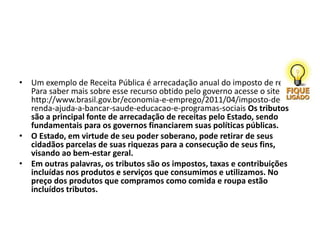 • Um exemplo de Receita Pública é arrecadação anual do imposto de renda.
Para saber mais sobre esse recurso obtido pelo governo acesse o site
http://www.brasil.gov.br/economia-e-emprego/2011/04/imposto-de-
renda-ajuda-a-bancar-saude-educacao-e-programas-sociais Os tributos
são a principal fonte de arrecadação de receitas pelo Estado, sendo
fundamentais para os governos financiarem suas políticas públicas.
• O Estado, em virtude de seu poder soberano, pode retirar de seus
cidadãos parcelas de suas riquezas para a consecução de seus fins,
visando ao bem-estar geral.
• Em outras palavras, os tributos são os impostos, taxas e contribuições
incluídas nos produtos e serviços que consumimos e utilizamos. No
preço dos produtos que compramos como comida e roupa estão
incluídos tributos.
 