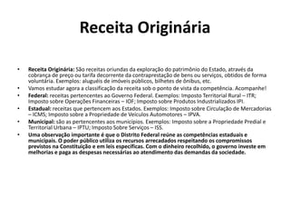 Receita Originária
• Receita Originária: São receitas oriundas da exploração do patrimônio do Estado, através da
cobrança de preço ou tarifa decorrente da contraprestação de bens ou serviços, obtidos de forma
voluntária. Exemplos: aluguéis de imóveis públicos, bilhetes de ônibus, etc.
• Vamos estudar agora a classificação da receita sob o ponto de vista da competência. Acompanhe!
• Federal: receitas pertencentes ao Governo Federal. Exemplos: Imposto Territorial Rural – ITR;
Imposto sobre Operações Financeiras – IOF; Imposto sobre Produtos Industrializados IPI.
• Estadual: receitas que pertencem aos Estados. Exemplos: Imposto sobre Circulação de Mercadorias
– ICMS; Imposto sobre a Propriedade de Veículos Automotores – IPVA.
• Municipal: são as pertencentes aos municípios. Exemplos: Imposto sobre a Propriedade Predial e
Territorial Urbana – IPTU; Imposto Sobre Serviços – ISS.
• Uma observação importante é que o Distrito Federal reúne as competências estaduais e
municipais. O poder público utiliza os recursos arrecadados respeitando os compromissos
previstos na Constituição e em leis específicas. Com o dinheiro recolhido, o governo investe em
melhorias e paga as despesas necessárias ao atendimento das demandas da sociedade.
 