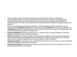 • Nesse sentido, o orçamento deve abranger todos os gastos dos órgãos e entidades da
Administração Pública, que são responsáveis por fornecer bens e serviços em quantidade e
qualidade adequadas à população. Cabe lembrar que todas as despesas públicas devem ser
autorizadas por lei. Assim, a Lei Orçamentária é fundamental para viabilizar as políticas públicas do
governo.
• Dentre as classificações das despesas públicas, serão destacadas também três formas: sob os
pontos de vista Coercitivo (Obrigatórias e Discricionárias); Econômico (Corrente e De Capital); e da
Competência (Federal, Estadual, Distrital e Municipal). Vamos conhecer agora as classificações sob
as óticas coercitiva e econômica. Acompanhe!
• Despesa Obrigatória: Despesas previstas em lei, representando um gasto obrigatório. Exemplo:
pagamento de salários dos servidores públicos.
• Despesa Corrente: Caracteriza-se pela manutenção das atividades relacionadas à prestação dos
bens e serviços de responsabilidade do Estado. Exemplos: pagamento dos salários dos médicos,
aquisição de remédios, pagamento das contas de água e luz de um hospital.
• Despesa de Capital: Contribuem para a ampliação da oferta de bens e serviços de responsabilidade
do Estado. Exemplo: construção de hospitais.
• Despesa Discricionária: Despesas que o governo pode decidir livremente onde aplicar os recursos.
Exemplo: duplicação de uma rodovia.
 