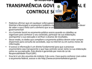 UNIDADE 5
TRANSPARÊNCIA GOVERNAMENTAL E
CONTROLE SOCIAL
• Podemos afirmar que em qualquer esfera governamental (Federal, Estadual,
Distrital e Municipal) o orçamento é público e todos nós temos o direito e o dever
de saber o que é feito com o dinheiro que se arrecada. Isso é transparência
governamental!
• Já o Controle Social no orçamento público ocorre quando os cidadãos se
organizam para conhecer o seu conteúdo; participar da sua elaboração;
acompanhar a sua execução e verificar o alcance de resultados.
• Desse modo, os dados que compõem o orçamento público devem estar sempre
disponíveis para consulta da sociedade, seja na internet ou em outros meios de
informação.
• O acesso à informação é um direito fundamental para que o processo
orçamentário seja transparente e que haja controle social, tanto na sua elaboração
como na sua execução. Este direito é garantido por meio da Lei de
Responsabilidade Fiscal (LRF).
• Essa lei é um dos assuntos do módulo 2 do curso. Caso queira conhecer mais sobre
o orçamento federal, acesse o site http://www.orcamentofederal.gov.br/
 