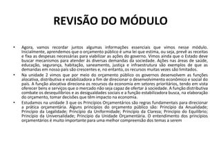 REVISÃO DO MÓDULO
• Agora, vamos recordar juntos algumas informações essenciais que vimos nesse módulo.
Inicialmente, aprendemos que o orçamento público é uma lei que estima, ou seja, prevê as receitas
e fixa as despesas necessárias para viabilizar as ações do governo. Vimos ainda que o Estado deve
buscar mecanismos para atender às diversas demandas da sociedade. Ações nas áreas de saúde,
educação, segurança, habitação, saneamento, justiça e infraestrutura são exemplos de que as
demandas em nosso país são crescentes e, no entanto, os recursos muitas vezes são limitados.
• Na unidade 2 vimos que por meio do orçamento público os governos desenvolvem as funções
alocativa, distributiva e estabilizadora a fim de direcionar o desenvolvimento econômico e social do
país. A função alocativa direciona os recursos da economia em setores prioritários, tendo em vista
oferecer bens e serviços que o mercado não seja capaz de ofertar à sociedade. A função distributiva
combate os desequilíbrios e as desigualdades sociais e a função estabilizadora busca, na elaboração
do orçamento, tomar decisões que têm impacto na economia.
• Estudamos na unidade 3 que os Princípios Orçamentários são regras fundamentais para direcionar
a prática orçamentária. Alguns princípios do orçamento público são: Princípio da Anualidade;
Princípio da Legalidade; Princípio da Uniformidade; Princípio da Clareza; Princípio do Equilíbrio;
Princípio da Universalidade; Princípio da Unidade Orçamentária. O entendimento dos princípios
orçamentários é muito importante para uma melhor compreensão dos temas a serem
 